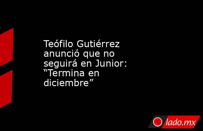 Teófilo Gutiérrez anunció que no seguirá en Junior: “Termina en diciembre” . Noticias en tiempo real