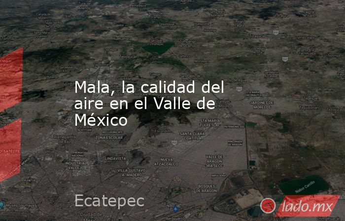 Mala, la calidad del aire en el Valle de México. Noticias en tiempo real