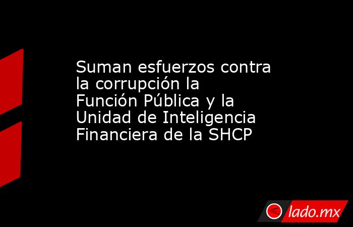 Suman esfuerzos contra la corrupción la Función Pública y la Unidad de Inteligencia Financiera de la SHCP. Noticias en tiempo real