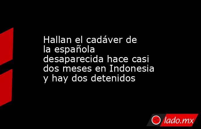 Hallan el cadáver de la española desaparecida hace casi dos meses en Indonesia y hay dos detenidos. Noticias en tiempo real