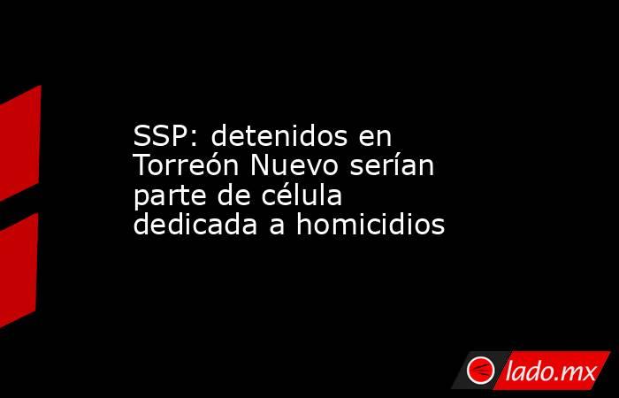 SSP: detenidos en Torreón Nuevo serían parte de célula dedicada a homicidios. Noticias en tiempo real