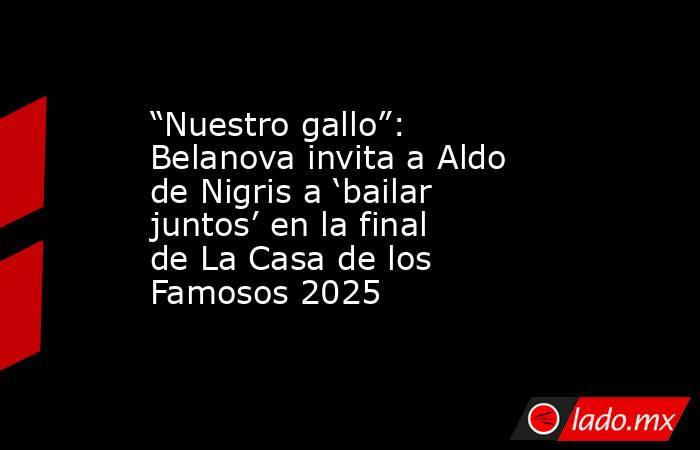 “Nuestro gallo”: Belanova invita a Aldo de Nigris a ‘bailar juntos’ en la final de La Casa de los Famosos 2025. Noticias en tiempo real