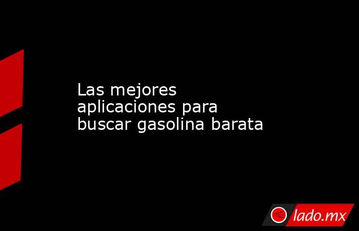 Las mejores aplicaciones para buscar gasolina barata. Noticias en tiempo real
