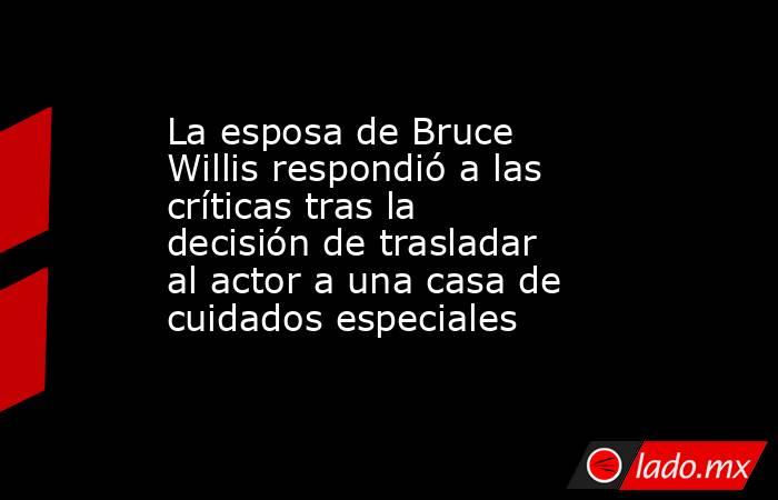 La esposa de Bruce Willis respondió a las críticas tras la decisión de trasladar al actor a una casa de cuidados especiales. Noticias en tiempo real