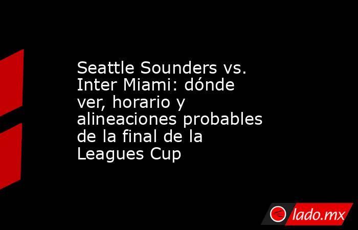 Seattle Sounders vs. Inter Miami: dónde ver, horario y alineaciones probables de la final de la Leagues Cup. Noticias en tiempo real