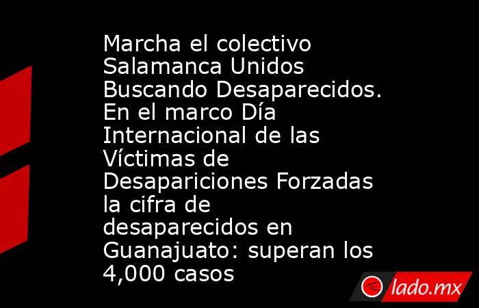 Marcha el colectivo Salamanca Unidos Buscando Desaparecidos. En el marco Día Internacional de las Víctimas de Desapariciones Forzadas la cifra de desaparecidos en Guanajuato: superan los 4,000 casos. Noticias en tiempo real