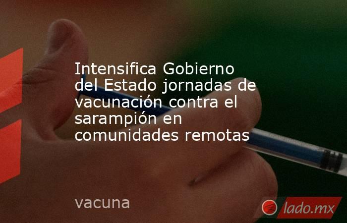 Intensifica Gobierno del Estado jornadas de vacunación contra el sarampión en comunidades remotas. Noticias en tiempo real