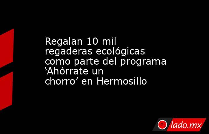 Regalan 10 mil regaderas ecológicas como parte del programa ‘Ahórrate un chorro’ en Hermosillo. Noticias en tiempo real