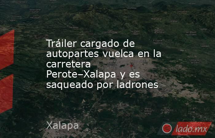 Tráiler cargado de autopartes vuelca en la carretera Perote–Xalapa y es saqueado por ladrones. Noticias en tiempo real