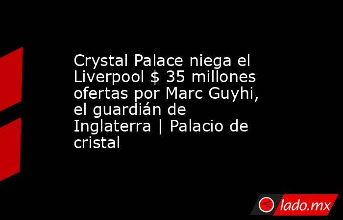 Crystal Palace niega el Liverpool $ 35 millones ofertas por Marc Guyhi, el guardián de Inglaterra | Palacio de cristal. Noticias en tiempo real