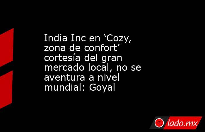 India Inc en ‘Cozy, zona de confort’ cortesía del gran mercado local, no se aventura a nivel mundial: Goyal. Noticias en tiempo real