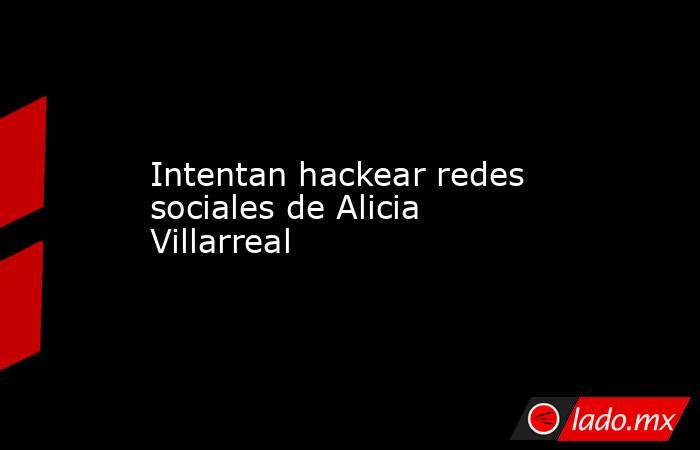 Intentan hackear redes sociales de Alicia Villarreal. Noticias en tiempo real