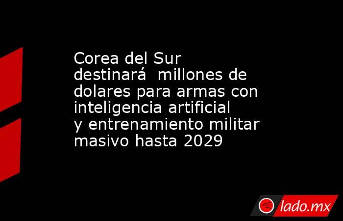 Corea del Sur destinará  millones de dolares para armas con inteligencia artificial y entrenamiento militar masivo hasta 2029. Noticias en tiempo real