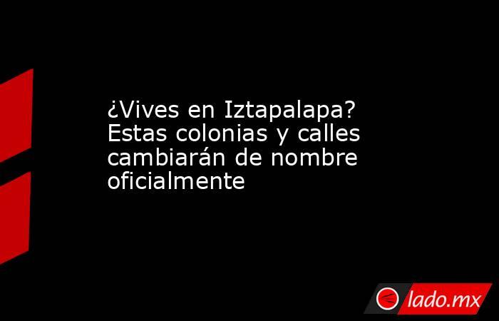 ¿Vives en Iztapalapa? Estas colonias y calles cambiarán de nombre oficialmente. Noticias en tiempo real