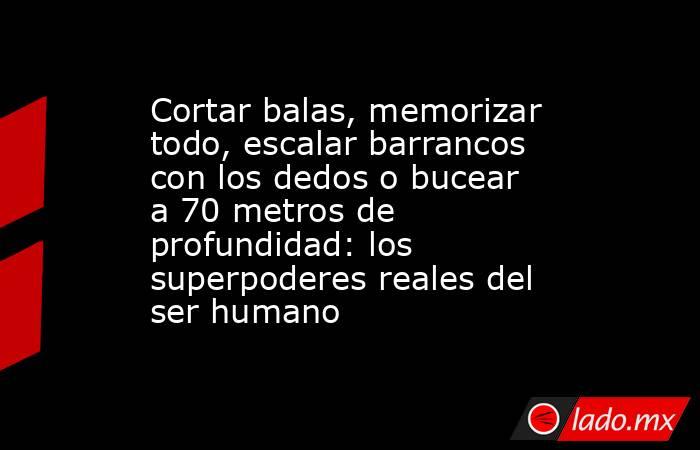 Cortar balas, memorizar todo, escalar barrancos con los dedos o bucear a 70 metros de profundidad: los superpoderes reales del ser humano. Noticias en tiempo real