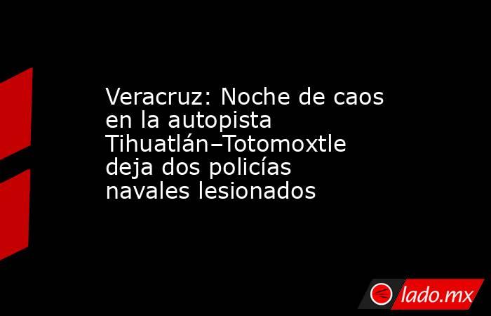 Veracruz: Noche de caos en la autopista Tihuatlán–Totomoxtle deja dos policías navales lesionados. Noticias en tiempo real