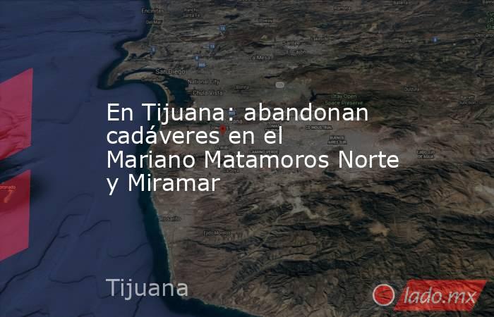 En Tijuana: abandonan cadáveres en el Mariano Matamoros Norte y Miramar. Noticias en tiempo real