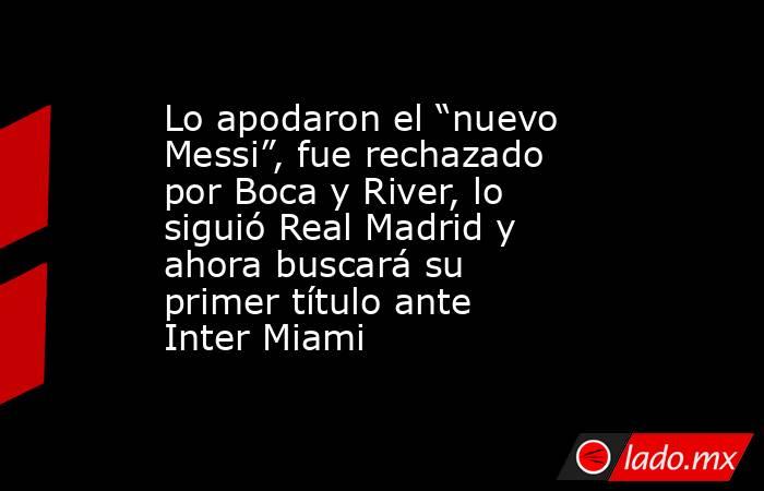 Lo apodaron el “nuevo Messi”, fue rechazado por Boca y River, lo siguió Real Madrid y ahora buscará su primer título ante Inter Miami. Noticias en tiempo real