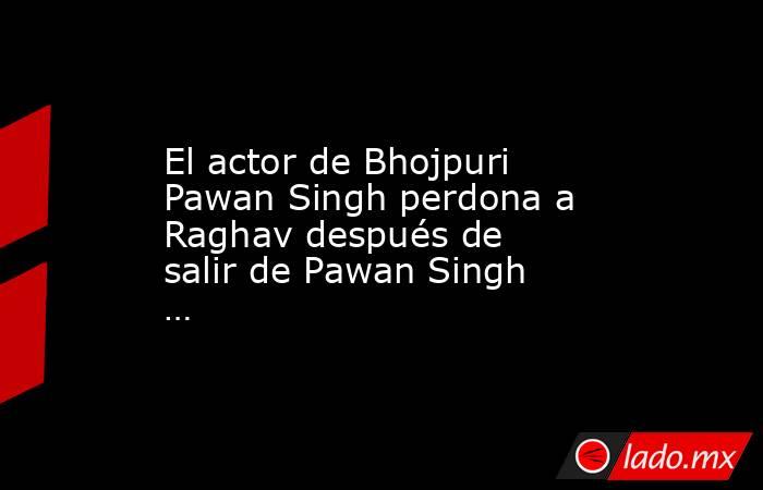 El actor de Bhojpuri Pawan Singh perdona a Raghav después de salir de Pawan Singh …. Noticias en tiempo real