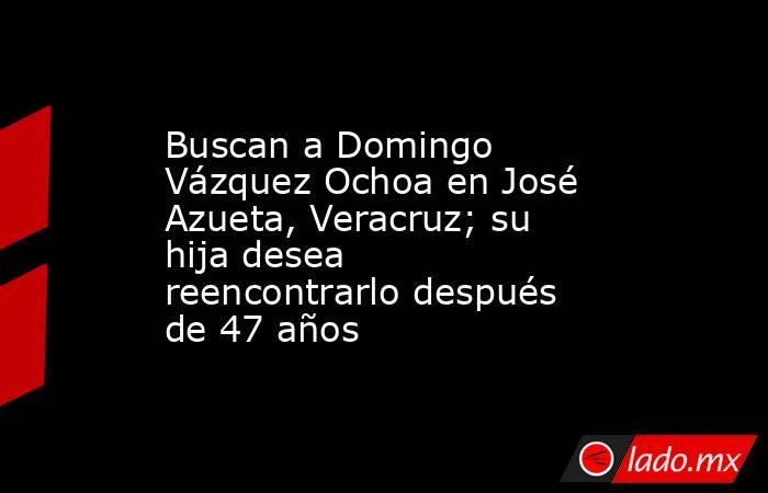 Buscan a Domingo Vázquez Ochoa en José Azueta, Veracruz; su hija desea reencontrarlo después de 47 años. Noticias en tiempo real