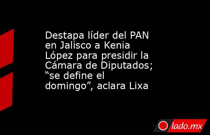 Destapa líder del PAN en Jalisco a Kenia López para presidir la Cámara de Diputados; “se define el domingo”, aclara Lixa. Noticias en tiempo real