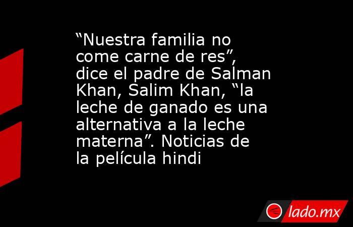 “Nuestra familia no come carne de res”, dice el padre de Salman Khan, Salim Khan, “la leche de ganado es una alternativa a la leche materna”. Noticias de la película hindi. Noticias en tiempo real
