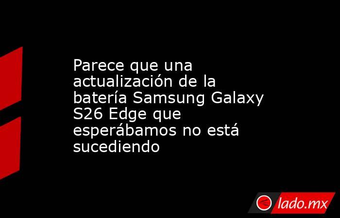 Parece que una actualización de la batería Samsung Galaxy S26 Edge que esperábamos no está sucediendo. Noticias en tiempo real