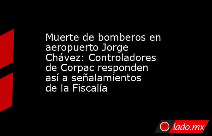 Muerte de bomberos en aeropuerto Jorge Chávez: Controladores de Corpac responden así a señalamientos de la Fiscalía. Noticias en tiempo real