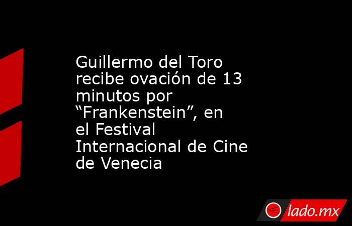 Guillermo del Toro recibe ovación de 13 minutos por “Frankenstein”, en el Festival Internacional de Cine de Venecia. Noticias en tiempo real