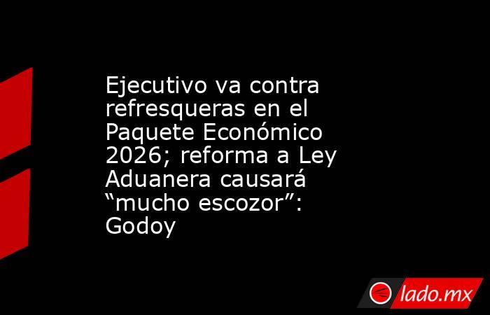Ejecutivo va contra refresqueras en el Paquete Económico 2026; reforma a Ley Aduanera causará “mucho escozor”: Godoy. Noticias en tiempo real