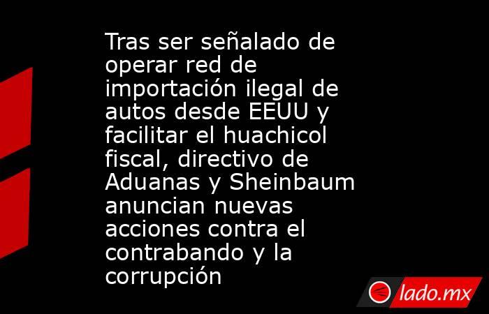 Tras ser señalado de operar red de importación ilegal de autos desde EEUU y facilitar el huachicol fiscal, directivo de Aduanas y Sheinbaum anuncian nuevas acciones contra el contrabando y la corrupción. Noticias en tiempo real