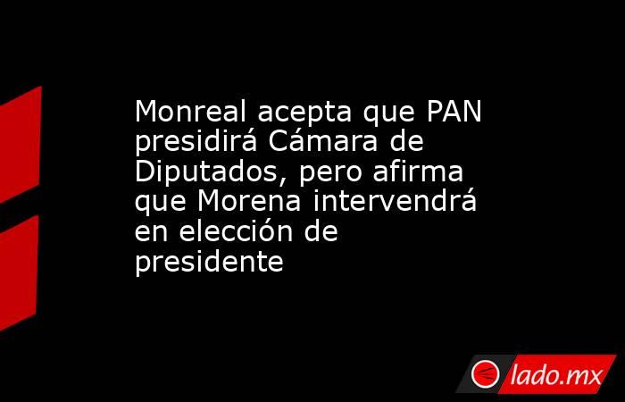 Monreal acepta que PAN presidirá Cámara de Diputados, pero afirma que Morena intervendrá en elección de presidente. Noticias en tiempo real