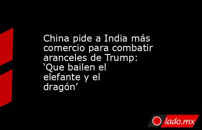 China pide a India más comercio para combatir aranceles de Trump: ‘Que bailen el elefante y el dragón’. Noticias en tiempo real