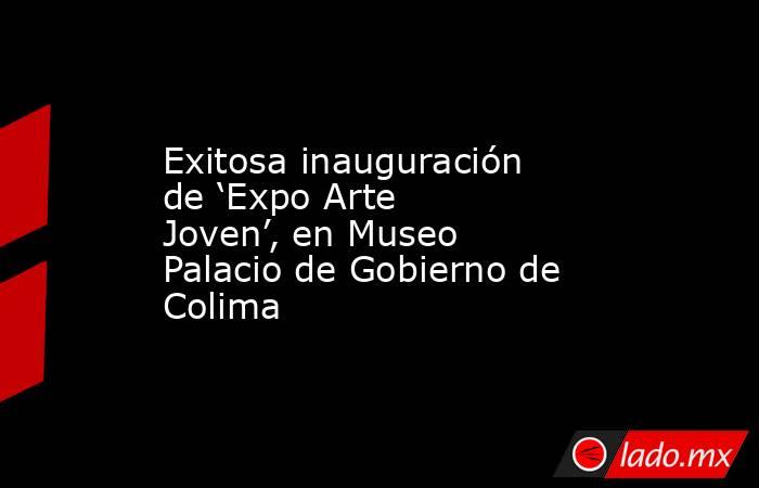 Exitosa inauguración de ‘Expo Arte Joven’, en Museo Palacio de Gobierno de Colima. Noticias en tiempo real