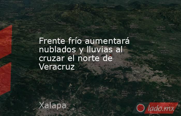 Frente frío aumentará nublados y lluvias al cruzar el norte de Veracruz. Noticias en tiempo real