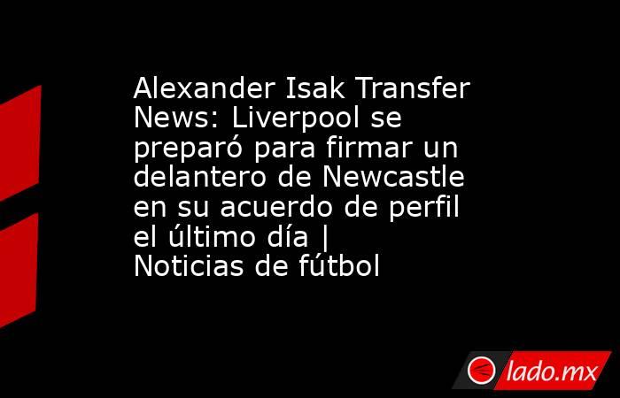 Alexander Isak Transfer News: Liverpool se preparó para firmar un delantero de Newcastle en su acuerdo de perfil el último día | Noticias de fútbol. Noticias en tiempo real