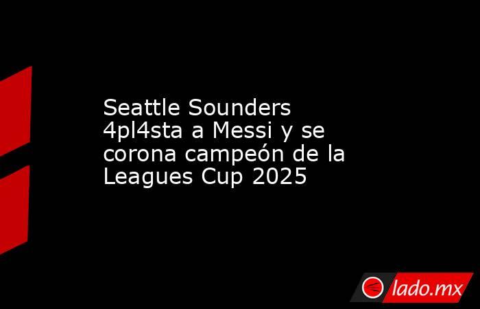 Seattle Sounders 4pl4sta a Messi y se corona campeón de la Leagues Cup 2025. Noticias en tiempo real