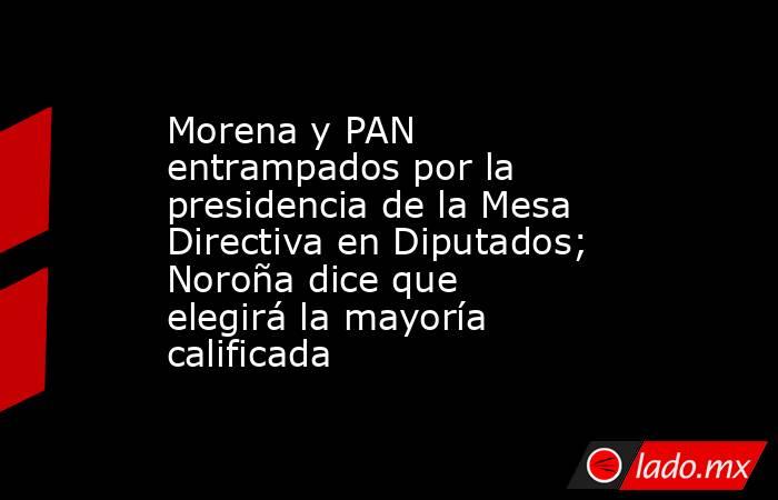 Morena y PAN entrampados por la presidencia de la Mesa Directiva en Diputados; Noroña dice que elegirá la mayoría calificada. Noticias en tiempo real