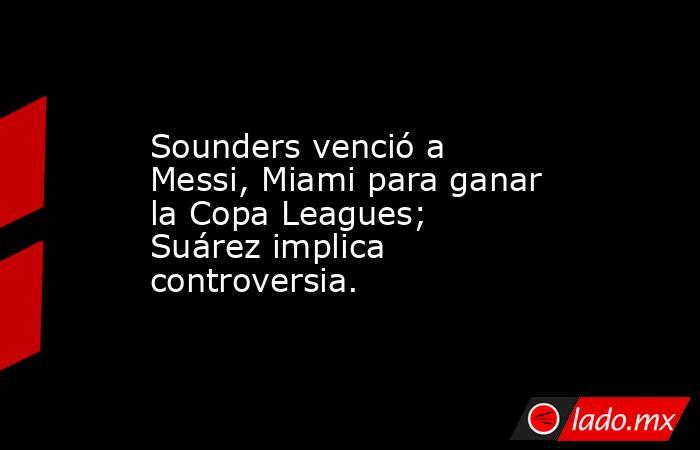 Sounders venció a Messi, Miami para ganar la Copa Leagues; Suárez implica controversia.. Noticias en tiempo real
