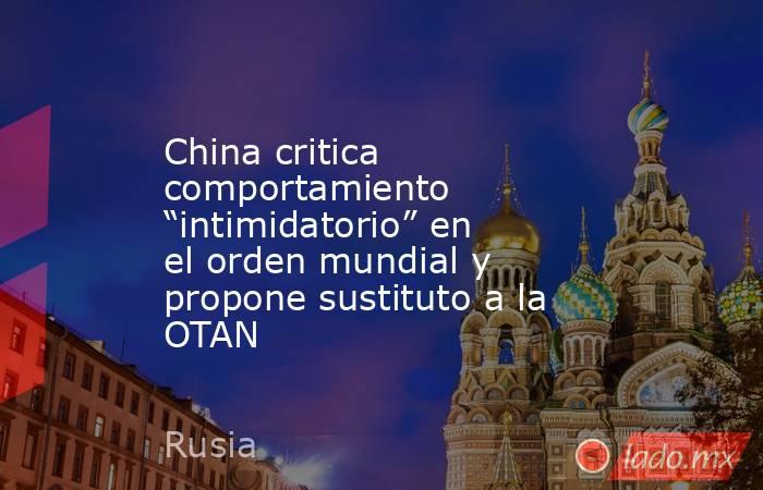 China critica comportamiento “intimidatorio” en el orden mundial y propone sustituto a la OTAN. Noticias en tiempo real