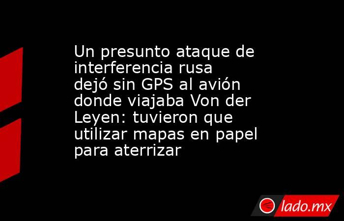 Un presunto ataque de interferencia rusa dejó sin GPS al avión donde viajaba Von der Leyen: tuvieron que utilizar mapas en papel para aterrizar. Noticias en tiempo real