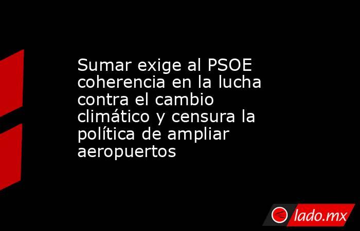 Sumar exige al PSOE coherencia en la lucha contra el cambio climático y censura la política de ampliar aeropuertos. Noticias en tiempo real