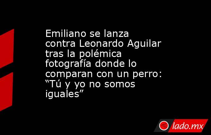 Emiliano se lanza contra Leonardo Aguilar tras la polémica fotografía donde lo comparan con un perro: “Tú y yo no somos iguales”. Noticias en tiempo real