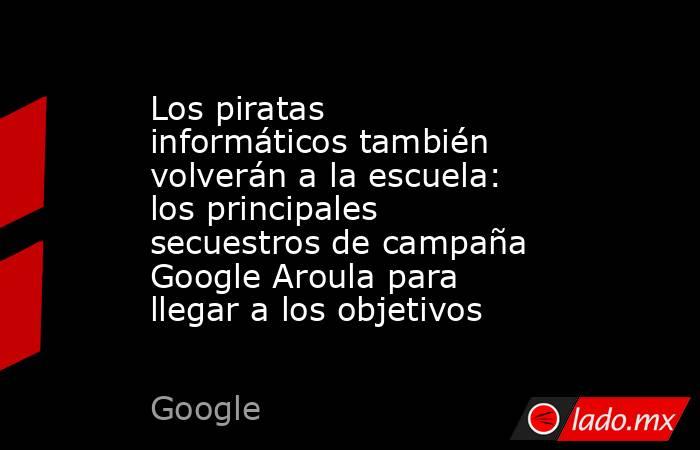 Los piratas informáticos también volverán a la escuela: los principales secuestros de campaña Google Aroula para llegar a los objetivos. Noticias en tiempo real
