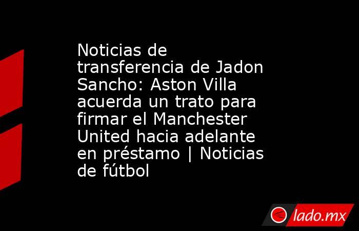 Noticias de transferencia de Jadon Sancho: Aston Villa acuerda un trato para firmar el Manchester United hacia adelante en préstamo | Noticias de fútbol. Noticias en tiempo real