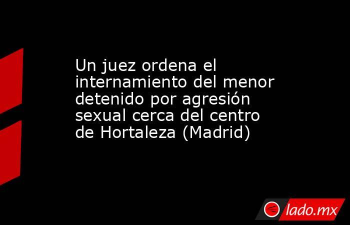 Un juez ordena el internamiento del menor detenido por agresión sexual cerca del centro de Hortaleza (Madrid). Noticias en tiempo real