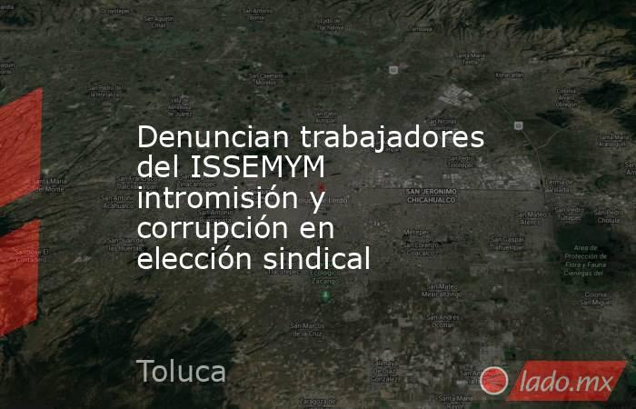 Denuncian trabajadores del ISSEMYM intromisión y corrupción en elección sindical. Noticias en tiempo real
