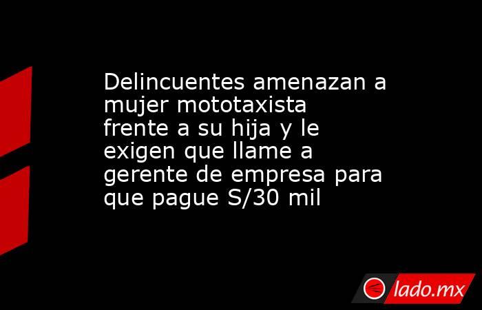 Delincuentes amenazan a mujer mototaxista frente a su hija y le exigen que llame a gerente de empresa para que pague S/30 mil . Noticias en tiempo real