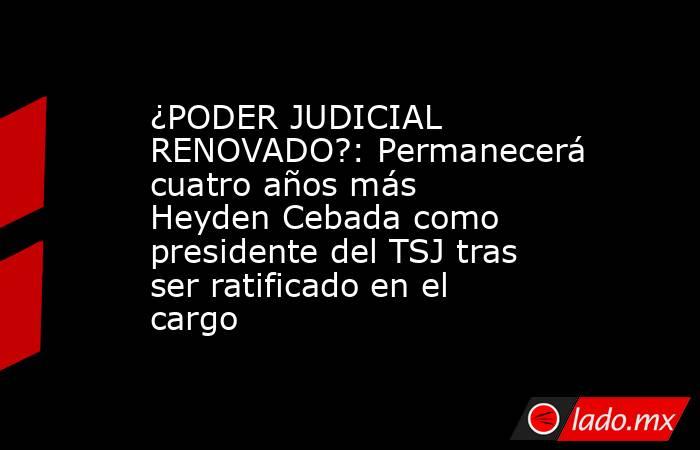 ¿PODER JUDICIAL RENOVADO?: Permanecerá cuatro años más Heyden Cebada como presidente del TSJ tras ser ratificado en el cargo. Noticias en tiempo real