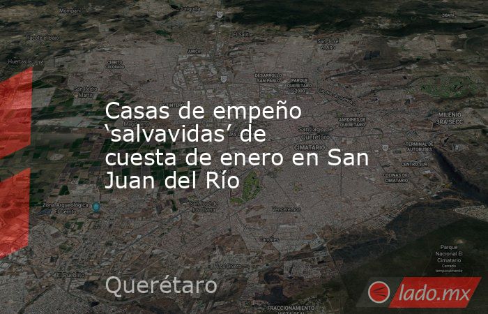 Casas de empeño ‘salvavidas’ de cuesta de enero en San Juan del Río. Noticias en tiempo real